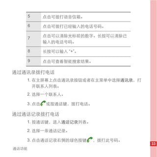 5   点击可拨打语音信箱。

       6   点击可拨打已经输入的电话号码。

           点击可以清除光标前的数字。长按可以清除已
       7
           输入的电话号码。

       8   长按可以输入 “+”。

       9   点击可查看智能搜索结果。

通过通讯录拨打电话
   1. 在主屏幕上点击通讯录按钮或者在主菜单中选择通讯录，打
      开联系人列表。
   2. 选择一个联系人。

   3. 点击    或按通话键，拨打电话。

通过通话记录拨打电话
   1. 按通话键，进入通话记录列表。

   2. 选择一条通话记录。

   3. 点击通话记录右侧的绿色按键       ，拨打此号码。
                                    33
通话功能
 