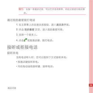 窍门： 长按一条通话记录，可以打开选项菜单，对此记录进行相应操
         作。


通过我的最爱拨打电话
   1. 在主屏幕上点击通讯录按钮，进入通讯录界面。
   2. 点击 我的最爱 页签，进入我的最爱列表。

   3. 选择一个联系人。

   4. 点击   或按通话键，拨打电话。

接听或拒接电话
接听来电
   当有电话呼入时，您可以按如下方式接听来电。
   • 按通话键接听来电。
   • 向右拖动绿色接听键，接听电话。




                                         34
通话功能
 