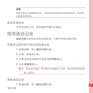 说明：
   语音信箱业务需要网络支持，具体的语音信箱号码和使用操作，请咨询
   您的服务提供商。


取消来电铃音
   当有电话呼入时，按音量调节键可以静音。

使用通话记录
   通话记录中会列出所有未接来电、已拨号码和未接来电。

将通话记录中的号码添加到通讯录
   1. 按通话键，进入通话记录列表。
   2. 长按一条通话记录。
   3. 在弹出的选项菜单中选择 添加到联系人。

   4. 点击 新建联系人。
       窍门： 您也可以选择一条已经存在的联系人记录，将号码添加到此联
         系人信息中。


清除通话记录
   1. 按通话键，进入通话记录列表。                     37
通话功能
 