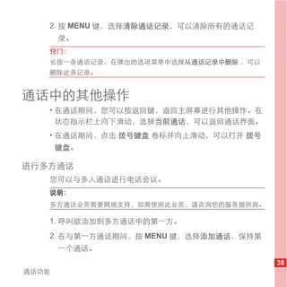 2. 按 MENU 键，选择清除通话记录，可以清除所有的通话记
       录。
   窍门：
   长按一条通话记录，在弹出的选项菜单中选择从通话记录中删除 ，可以
   删除此条记录。


通话中的其他操作
   • 在通话期间，您可以按返回键，返回主屏幕进行其他操作。在
     状态指示栏上向下滑动，选择当前通话，可以返回通话界面。
   • 在通话期间，点击 拨号键盘 卷标并向上滑动，可以打开 拨号
       键盘。

进行多方通话
   您可以与多人通话进行电话会议。
   说明：
   多方通话业务需要网络支持，如需使用此业务，请咨询您的服务提供商。

   1. 呼叫欲添加到多方通话中的第一方。
   2. 在与第一方通话期间，按 MENU 键，选择添加通话，保持第
       一个通话。
                                      38
通话功能
 