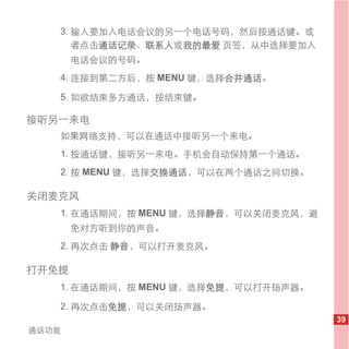 3. 输入要加入电话会议的另一个电话号码，然后按通话键。或
      者点击通话记录、联系人或我的最爱 页签，从中选择要加入
       电话会议的号码。
   4. 连接到第二方后，按 MENU 键，选择合并通话。

   5. 如欲结束多方通话，按结束键。

接听另一来电
   如果网络支持，可以在通话中接听另一个来电。
   1. 按通话键，接听另一来电。手机会自动保持第一个通话。
   2. 按 MENU 键，选择交换通话，可以在两个通话之间切换。

关闭麦克风
   1. 在通话期间，按 MENU 键，选择静音，可以关闭麦克风，避
       免对方听到你的声音。
   2. 再次点击 静音，可以打开麦克风。

打开免提
   1. 在通话期间，按 MENU 键，选择免提，可以打开扬声器。

   2. 再次点击免提，可以关闭扬声器。
                                      39
通话功能
 