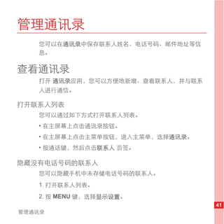 管理通讯录
   您可以在通讯录中保存联系人姓名、电话号码、邮件地址等信
   息。

查看通讯录
   打开 通讯录应用，您可以方便地新增、查看联系人，并与联系
   人进行通信。

打开联系人列表
   您可以通过如下方式打开联系人列表。
   • 在主屏幕上点击通讯录按钮。
   • 在主屏幕上点击主菜单按钮，进入主菜单，选择通讯录。
   • 按通话键，然后点击联系人 页签。

隐藏没有电话号码的联系人
   您可以隐藏手机中未存储电话号码的联系人。
   1. 打开联系人列表。
   2. 按 MENU 键，选择显示设置。
                                  41
管理通讯录
 