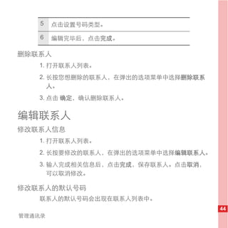 5   点击设置号码类型。

    6   编辑完毕后，点击完成。

删除联系人
   1. 打开联系人列表。
   2. 长按您想删除的联系人，在弹出的选项菜单中选择删除联系
      人。
   3. 点击 确定，确认删除联系人。


编辑联系人
修改联系人信息
   1. 打开联系人列表。
   2. 长按要修改的联系人，在弹出的选项菜单中选择编辑联系人。
   3. 输入完成相关信息后，点击完成，保存联系人。点击取消，
      可以取消修改。

修改联系人的默认号码
   联系人的默认号码会出现在联系人列表中。
                                    44
管理通讯录
 