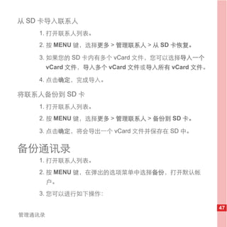 从 SD 卡导入联系人
   1. 打开联系人列表。
   2. 按 MENU 键，选择更多 > 管理联系人 > 从 SD 卡恢复。

   3. 如果您的 SD 卡内有多个 vCard 文件，您可以选择导入一个
        vCard 文件，导入多个 vCard 文件或导入所有 vCard 文件。

   4. 点击确定，完成导入。

将联系人备份到 SD 卡
   1. 打开联系人列表。
   2. 按 MENU 键，选择更多 > 管理联系人 > 备份到 SD 卡。

   3. 点击确定，将会导出一个 vCard 文件并保存在 SD 中。


备份通讯录
   1. 打开联系人列表。
   2. 按 MENU 键，在弹出的选项菜单中选择备份，打开默认帐
        户。
   3. 您可以进行如下操作：

                                                47
管理通讯录
 