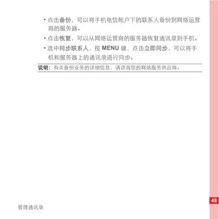 • 点击备份，可以将手机电信帐户下的联系人备份到网络运营
          商的服务器。
        • 点击恢复，可以从网络运营商的服务器恢复通讯录到手机。
        • 选中同步联系人，按 MENU 键，点击立即同步，可以将手
        机和服务器上的通讯录进行同步。
   说明： 有关备份业务的详细信息，请咨询您的网络服务供应商。




                                         48
管理通讯录
 