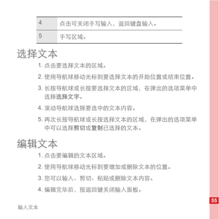 4   点击可关闭手写输入，返回键盘输入。

       5   手写区域。


选择文本
   1. 点击要选择文本的区域。
   2. 使用导航球移动光标到要选择文本的开始位置或结束位置。
   3. 长按导航球或长按要选择文本的区域，在弹出的选项菜单中
      选择选择文字。
   4. 滚动导航球选择要选中的文本内容。
   5. 再次长按导航球或长按选择文本的区域，在弹出的选项菜单
      中可以选择剪切或复制已选择的文本。

编辑文本
   1. 点击要编辑的文本区域。
   2. 使用导航球移动光标到要增加或删除文本的位置。
   3. 您可以输入、剪切、粘贴或删除文本内容。
   4. 编辑完毕后，按返回键关闭输入面板。
                                   55
输入文本
 