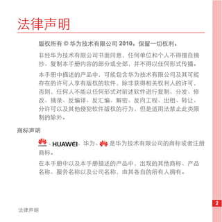 法律声明
   版权所有 © 华为技术有限公司 2010。保留一切权利。
   非经华为技术有限公司书面同意，任何单位和个人不得擅自摘
   抄、复制本手册内容的部分或全部，并不得以任何形式传播。
   本手册中描述的产品中，可能包含华为技术有限公司及其可能
   存在的许可人享有版权的软件，除非获得相关权利人的许可，
   否则，任何人不能以任何形式对前述软件进行复制、分发、修
   改、摘录、反编译、反汇编、解密、反向工程、出租、转让、
   分许可以及其他侵犯软件版权的行为，但是适用法禁止此类限
   制的除外。

商标声明

       、   、华为、   是华为技术有限公司的商标或者注册
   商标。
   在本手册中以及本手册描述的产品中，出现的其他商标、产品
   名称、服务名称以及公司名称，由其各自的所有人拥有。




                                     2
法律声明
 