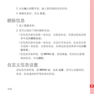 3. 点击输入内容字段，输入要回复的信息内容。
     4. 编辑结束后，点击 发送。


删除信息
     1. 进入信息菜单。
     2. 您可以按如下操作删除信息。
      • 在信息列表中选择一条会话，长按该会话，在弹出的选项菜
        单中选择删除会话。
      • 在信息列表中选择一条会话，点击打开该会话，在会话记录
        中选择一条信息，长按该信息，在弹出的选项菜单中选择删
        除信息。
      • 在信息列表界面，按 MENU 键，选择多选，然后标记要删
       除的会话，点击删除。

自定义信息设置
     在信息列表界面，按 MENU 键，选择 设置，您可以设置短信、
     彩信、信息通知铃声等的相关信息。



                                       60
信息
 