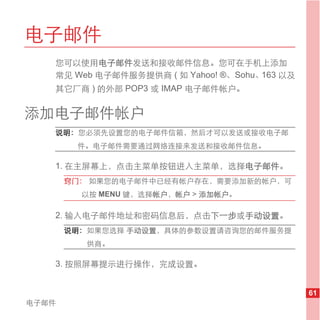电子邮件
   您可以使用电子邮件发送和接收邮件信息。您可在手机上添加
   常见 Web 电子邮件服务提供商 ( 如 Yahoo! ®、Sohu、163 以及
   其它厂商 ) 的外部 POP3 或 IMAP 电子邮件帐户。


添加电子邮件帐户
   说明： 您必须先设置您的电子邮件信箱，然后才可以发送或接收电子邮
        件。电子邮件需要通过网络连接来发送和接收邮件信息。

   1. 在主屏幕上，点击主菜单按钮进入主菜单，选择电子邮件。
       窍门： 如果您的电子邮件中已经有帐户存在，需要添加新的帐户，可
         以按 MENU 键，选择帐户，帐户 > 添加帐户。

   2. 输入电子邮件地址和密码信息后，点击下一步或手动设置。
       说明： 如果您选择 手动设置，具体的参数设置请咨询您的邮件服务提
          供商。

   3. 按照屏幕提示进行操作，完成设置。


                                               61
电子邮件
 