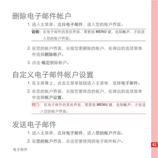 删除电子邮件帐户
   1. 进入主菜单，选择电子邮件，进入您的帐户界面。
       说明： 在电子邮件的某些界面，需要按 MENU 键，选择帐户，才能进
          入您的帐户界面。

   2. 在您的帐户界面，长按您要删除的帐户，在弹出的选项菜单
      中选择删除帐户。
   3. 点击 确定删除帐户。


自定义电子邮件帐户设置
   1. 在主屏幕上，点击主菜单按钮进入主菜单，选择电子邮件。
   2. 在您的帐户界面，长按您要修改的帐户，在弹出的选项菜单
      中选择帐户设置。
       窍门： 在电子邮件的某些界面，需要按 MENU 键，选择帐户，才能进
         入您的帐户界面。


发送电子邮件
   1. 进入主菜单，选择电子邮件，进入您的帐户界面。
   2. 在您的帐户界面，点击您要使用的电子邮件帐户。
                                            62
电子邮件
 