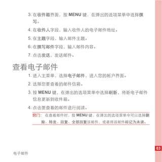 3. 在收件箱界面，按 MENU 键，在弹出的选项菜单中选择撰
       写。
   4. 在收件人字段，输入收件人的电子邮件地址。
   5. 在主题字段，输入邮件主题。
   6. 在撰写邮件字段，输入邮件内容。
   7. 点击发送，发送邮件。

查看电子邮件
   1. 进入主菜单，选择电子邮件，进入您的帐户界面。
   2. 选择您要查看的邮件信箱。
   3. 按 MENU 键，在弹出的选项菜单中选择刷新，将新电子邮件
       信息更新到收件箱。
   4. 点击要查看的邮件进行阅读。
       窍门： 在查看邮件时，按 MENU 键，在弹出的选项菜单中可以选择删
         除、转发、回复、全部回复该邮件，或者将该邮件标记为未读。




                                            63
电子邮件
 