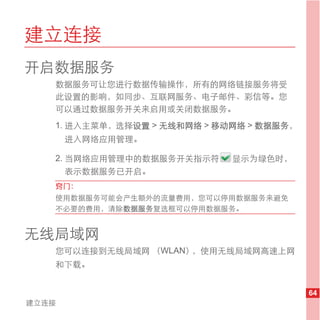 建立连接
开启数据服务
   数据服务可让您进行数据传输操作，所有的网络链接服务将受
   此设置的影响，如同步、互联网服务、电子邮件、彩信等。您
   可以通过数据服务开关来启用或关闭数据服务。
   1. 进入主菜单，选择设置 > 无线和网络 > 移动网络 > 数据服务，
       进入网络应用管理。

   2. 当网络应用管理中的数据服务开关指示符     显示为绿色时，
      表示数据服务已开启。
   窍门：
   使用数据服务可能会产生额外的流量费用，您可以停用数据服务来避免
   不必要的费用，清除数据服务复选框可以停用数据服务。


无线局域网
   您可以连接到无线局域网 （WLAN），使用无线局域网高速上网
   和下载。


                                          64
建立连接
 
