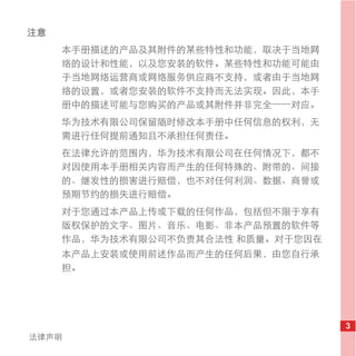 注意
     本手册描述的产品及其附件的某些特性和功能，取决于当地网
     络的设计和性能，以及您安装的软件。某些特性和功能可能由
     于当地网络运营商或网络服务供应商不支持，或者由于当地网
     络的设置，或者您安装的软件不支持而无法实现。因此，本手
     册中的描述可能与您购买的产品或其附件并非完全一一对应。
     华为技术有限公司保留随时修改本手册中任何信息的权利，无
     需进行任何提前通知且不承担任何责任。
     在法律允许的范围内，华为技术有限公司在任何情况下，都不
     对因使用本手册相关内容而产生的任何特殊的、附带的、间接
     的、继发性的损害进行赔偿，也不对任何利润、数据、商誉或
     预期节约的损失进行赔偿。
     对于您通过本产品上传或下载的任何作品，包括但不限于享有
     版权保护的文字、图片、音乐、电影、非本产品预置的软件等
     作品，华为技术有限公司不负责其合法性 和质量。对于您因在
     本产品上安装或使用前述作品而产生的任何后果，由您自行承
     担。




                                    3
法律声明
 