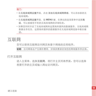 窍门：
   • 在无线局域网设置界面，点击 添加无线局域网网络，可以添加新的无
     线局域网。
   • 在无线局域网设置界面，按 MENU 键，在弹出的选项菜单中选择高
     级，可以查看您手机的无线局域网的详细信息。
   • 如果您同时开启了无线局域网和运营商所提供的数据服务，无线局域网
     数据业务优先，运营商所提供的数据服务在无线局域网连接中断后继
     续。


互联网
   您可以使用互联网访问网页和基于网络的应用程序。
   说明： 访问网络会产生额外费用，详细资费请咨询您的网络服务供应商。


打开互联网
   进入主菜单，选择互联网，将打开主页列表界面。您可以选择
   想要打开的主页或输入网址访问网页。




                                        66
建立连接
 
