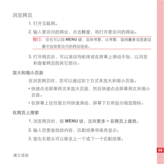 浏览网页
   1. 打开互联网。
   2. 输入要访问的网址，点击转至，将打开要访问的网站。
       窍门： 您也可以按 MENU 键，选择书签，从书签、访问最多或历史记
         录中选择要访问的网站链接。

   3. 打开网页后，可以滚动导航球或在屏幕上滑动手指，以浏览
      和查看网页的其它部分。

放大和缩小页面
   在浏览网页时，您可以通过如下方式来放大和缩小页面。
   • 快速点击屏幕两次来放大页面，然后快速点击屏幕两次来缩小
     页面。
   • 在屏幕上往任意方向快速滑动，屏幕下方将显示缩放图标。

在网页上搜索
   1. 浏览网页时，按 MENU 键，选择更多 > 在网页上查找。

   2. 输入您要查找的内容，匹配结果将高亮显示。
   3. 按左右箭头可以移至上一个或下一个匹配结果。

                                            68
建立连接
 