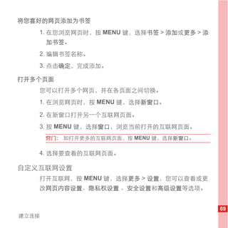 将您喜好的网页添加为书签
   1. 在您浏览网页时，按 MENU 键，选择书签 > 添加或更多 > 添
       加书签。
   2. 编辑书签名称。
   3. 点击确定，完成添加。

打开多个页面
   您可以打开多个网页，并在各页面之间切换。
   1. 在浏览网页时，按 MENU 键，选择新窗口。

   2. 在新窗口打开另一个互联网页面。
   3. 按 MENU 键，选择窗口，浏览当前打开的互联网页面。
       窍门： 如打开更多的互联网页面，按 MENU 键，选择新窗口。

   4. 选择要查看的互联网页面。

自定义互联网设置
   打开互联网，按 MENU 键，选择更多 > 设置，您可以查看或更
   改网页内容设置、隐私权设置 、安全设置和高级设置等选项。


                                          69
建立连接
 