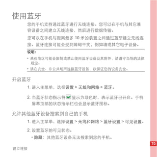 使用蓝牙
   您的手机支持通过蓝牙进行无线连接。您可以在手机与其它兼
   容设备之间建立无线连接，然后进行数据传输。
   您可以在手机与距离最多 10 米的装置之间通过蓝牙建立无线连
   接。蓝牙连接可能会受到障碍干扰，例如墙或其它电子设备。
   说明：
   • 某些地区可能会限制或禁止使用蓝牙设备及其附件，请遵守当地的法律
     规定。
   • 请在安全、非公共场所连接蓝牙设备，以保证您的设备安全。

开启蓝牙
   1. 进入主菜单，选择设置 > 无线和网络 > 蓝牙。

   2. 当蓝牙状态指示符 显示为绿色时，表示蓝牙已开启。手机
      屏幕顶部的状态指示栏也会显示蓝牙图标。

允许其他蓝牙设备搜索到自己的手机
   1. 进入主菜单，选择设置 > 无线和网络 > 蓝牙设置 > 可见设置。

   2. 设置蓝牙的可见状态。
       • 隐藏：其他蓝牙设备无法搜索到您的手机。
                                          70
建立连接
 