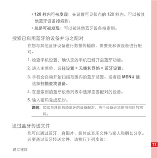 • 120 秒内可被发现：在设置可见状态的 120 秒内，可以被其
       他蓝牙设备搜索到。
       • 总是可被发现：可以被其他蓝牙设备搜索到。

搜索已启用蓝牙的设备并与之配对
   在您与其他蓝牙设备进行数据传输前，需要先和该设备进行配
   对。
   1. 检查手机设置，确认您的手机已经开启蓝牙功能。
   2. 进入主菜单，选择设置 > 无线和网络 > 蓝牙设置。

   3. 手机会自动开始扫描范围内的蓝牙装置。或者按 MENU 键，
       选择扫描查找设备。
   4. 在搜索到的蓝牙设备列表中选择您要配对的设备。
   5. 输入密码完成配对。
       说明： 如欲与其他启动蓝牙的设备配对，两个设备必须使用相同的密
          码。


通过蓝牙传送文件
   您可以通过蓝牙，将图片、影片或音乐文件与家人和朋友分享。
   若要通过蓝牙传送文件，请执行下列步骤：
                                           71
建立连接
 