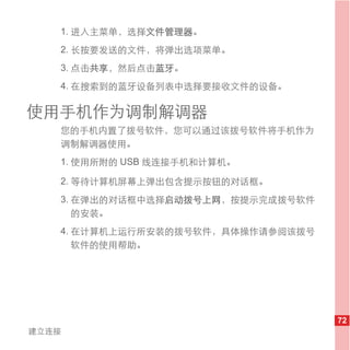 1. 进入主菜单，选择文件管理器。
   2. 长按要发送的文件，将弹出选项菜单。
   3. 点击共享，然后点击蓝牙。
   4. 在搜索到的蓝牙设备列表中选择要接收文件的设备。

使用手机作为调制解调器
   您的手机内置了拨号软件，您可以通过该拨号软件将手机作为
   调制解调器使用。
   1. 使用所附的 USB 线连接手机和计算机。

   2. 等待计算机屏幕上弹出包含提示按钮的对话框。
   3. 在弹出的对话框中选择启动拨号上网，按提示完成拨号软件
      的安装。
   4. 在计算机上运行所安装的拨号软件，具体操作请参阅该拨号
      软件的使用帮助。




                                   72
建立连接
 