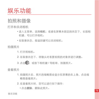 娱乐功能
拍照和摄像
打开和关闭相机
   • 进入主菜单，选择相机；或者在屏幕未锁定的状态下，长按相
     机键，可以打开相机。
   • 在取景状态，按返回键可以关闭相机。

拍摄照片
   1. 打开照相机。
   2. 在取景状态下，将镜头对准要拍照的对象并进行调整。

   3. 点击   ，或按下相机键 / 导航球，拍摄照片。

查看照片
   1. 拍摄照片后，照片的缩略图会显示在屏幕的右上角，点击缩
      略图查看照片。
   2. 在查看照片时，您可以进行如下操作：
       • 点击删除，删除此照片。
                                   73
娱乐功能
 