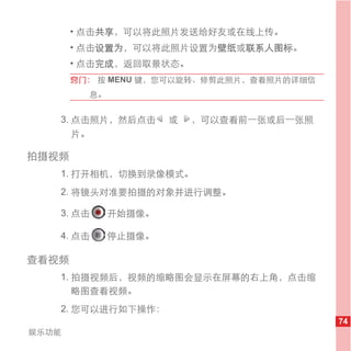 • 点击共享，可以将此照片发送给好友或在线上传。
       • 点击设置为，可以将此照片设置为壁纸或联系人图标。
       • 点击完成，返回取景状态。
       窍门： 按 MENU 键，您可以旋转、修剪此照片，查看照片的详细信
         息。


   3. 点击照片，然后点击       或   ，可以查看前一张或后一张照
      片。

拍摄视频
   1. 打开相机，切换到录像模式。
   2. 将镜头对准要拍摄的对象并进行调整。

   3. 点击      开始摄像。

   4. 点击      停止摄像。

查看视频
   1. 拍摄视频后，视频的缩略图会显示在屏幕的右上角，点击缩
      略图查看视频。
   2. 您可以进行如下操作：
                                           74
娱乐功能
 