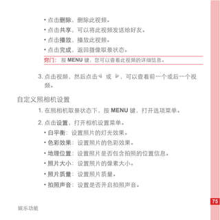 • 点击删除，删除此视频。
       • 点击共享，可以将此视频发送给好友。
       • 点击播放，播放此视频。
       • 点击完成，返回摄像取景状态。
       窍门： 按 MENU 键，您可以查看此视频的详细信息。


   3. 点击视频，然后点击     或   ，可以查看前一个或后一个视
      频。

自定义照相机设置
   1. 在照相机取景状态下，按 MENU 键，打开选项菜单。

   2. 点击设置，打开相机设置菜单。
       • 白平衡：设置照片的灯光效果。
       • 色彩效果：设置照片的色彩效果。
       • 地理位置：设置照片是否包含拍照的位置信息。
       • 照片大小：设置照片的像素大小。
       • 照片质量：设置照片质量。
       • 拍照声音：设置是否开启拍照声音。

                                        75
娱乐功能
 