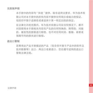 无担保声明
   本手册中的内容均 “ 如是 ” 提供，除非适用法要求，华为技术有
   限公司对本手册中的所有内容不提供任何明示或暗示的保证，
   包括但不限于适销性或者适用于某一特定目的的保证。
   在法律允许的范围内，华为技术有限公司在任何情况下，都不
   对因使用本手册相关内容而产生的任何特殊的、附带的、间接
   的、继发性的损害进行赔偿，也不对任何利润、数据、商誉或
   预期节约的损失进行赔偿。

进出口管制
   若需将此产品手册描述的产品 （包含但不限于产品中的软件及
   技术数据等）出口、再出口或者进口，您应遵守适用的进出口
   管制法律法规。




                                      4
法律声明
 