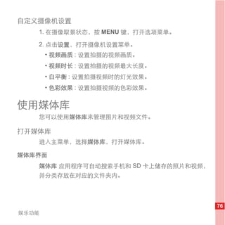 自定义摄像机设置
   1. 在摄像取景状态，按 MENU 键，打开选项菜单。

   2. 点击设置，打开摄像机设置菜单。
       • 视频画质 : 设置拍摄的视频画质。
       • 视频时长 : 设置拍摄的视频最大长度。
       • 白平衡 : 设置拍摄视频时的灯光效果。
       • 色彩效果 : 设置拍摄视频的色彩效果。


使用媒体库
   您可以使用媒体库来管理图片和视频文件。

打开媒体库
   进入主菜单，选择媒体库，打开媒体库。

媒体库界面
   媒体库 应用程序可自动搜索手机和 SD 卡上储存的照片和视频，
   并分类存放在对应的文件夹内。




                                     76
娱乐功能
 