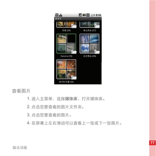查看图片
   1. 进入主菜单，选择媒体库，打开媒体库。
   2. 点击您要查看的图片文件夹。
   3. 点击您要查看的图片。
   4. 在屏幕上左右滑动可以查看上一张或下一张图片。



                               77
娱乐功能
 