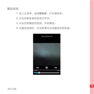 播放视频
   1. 进入主菜单，选择媒体库，打开媒体库。
   2. 点击您要查看的视频文件夹。
   3. 点击您要播放的视频，开始播放。
   4. 在播放视频时，点击屏幕可出现播放控制面板。




                              79
娱乐功能
 
