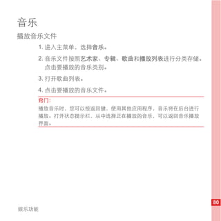 音乐
播放音乐文件
     1. 进入主菜单，选择音乐。
     2. 音乐文件按照艺术家、专辑、歌曲和播放列表进行分类存储。
        点击要播放的音乐类别。
     3. 打开歌曲列表。
     4. 点击要播放的音乐文件。
     窍门：
     播放音乐时，您可以按返回键，使用其他应用程序，音乐将在后台进行
     播放。打开状态提示栏，从中选择正在播放的音乐，可以返回音乐播放
     界面。




                                       80
娱乐功能
 