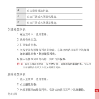 4    点击查看播放列表。

       5    点击打开或关闭随机播放。

       6    点击打开或关闭重复播放。

创建播放列表
   1. 在主菜单中，选择音乐。
   2. 选择音乐类别。
   3. 打开歌曲列表。
   4. 长按要添加到播放列表的歌曲，在弹出的选项菜单中选择添
      加到播放列表 > 新建播放列表。

   5. 输入新播放列表的名称，然后选择保存。
   窍门： 在音乐播放器界面，按 MENU 键，选择添加到播放列表，可以将
           当前播放的音乐文件添加到播放列表。


删除播放列表
   1. 进入主菜单，选择音乐。
   2. 点击播放列表。
   3. 长按要删除的播放列表，在弹出的选项菜单中选择删除。          82
娱乐功能
 