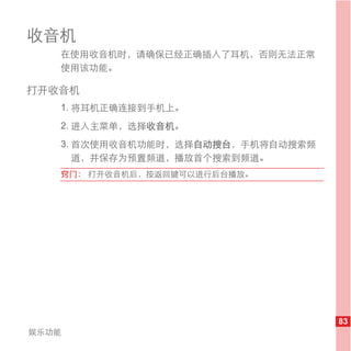 收音机
   在使用收音机时，请确保已经正确插入了耳机，否则无法正常
   使用该功能。

打开收音机
   1. 将耳机正确连接到手机上。
   2. 进入主菜单，选择收音机。
   3. 首次使用收音机功能时，选择自动搜台，手机将自动搜索频
      道，并保存为预置频道，播放首个搜索到频道。
   窍门： 打开收音机后，按返回键可以进行后台播放。




                                   83
娱乐功能
 