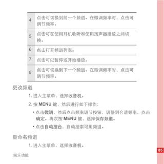 点击可切换到前一个频道。在微调频率时，点击可
       4
           调节频率。

           点击可在使用耳机收听和使用扬声器播放之间切
       5
           换。

       6   点击打开频道列表。

       7   点击可以暂停或开始播放。

           点击可切换到下一个频道。在微调频率时，点击可
       8
           调节频率。

更改频道
   1. 进入主菜单，选择收音机。
   2. 按 MENU 键，然后进行如下操作：
           • 点击微调，然后点击频率调节按钮，调整到合适频率，点击
             确定。 再次按 MENU 键，选择保存频道。
           • 点击自动搜台，自动搜索可用频道。

重命名频道
   1. 进入主菜单，选择收音机。
                                          85
娱乐功能
 