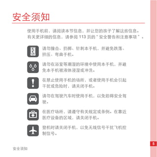 安全须知
   使用手机前，请阅读本节信息，并让您的孩子了解这些信息。
   有关更详细的信息，请参阅 113 页的 “ 安全警告和注意事项 ” 。

       请勿撞击、扔掷、针刺本手机，并避免跌落、
       挤压、弯曲手机。

       请勿在浴室等潮湿的环境中使用本手机，并避
       免本手机被液体浸湿或冲洗。

       在禁止使用手机的场所，或者使用手机会引起
       干扰或危险时，请关闭手机。

       请勿在驾驶汽车时使用手机，以免妨碍安全驾
       驶。

       在医疗场所，请遵守有关规定或条例。在靠近
       医疗设备的区域，请关闭手机。

       登机时请关闭手机，以免无线信号干扰飞机控
       制信号。

                                         5
安全须知
 