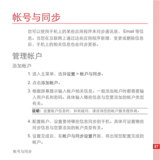 帐号与同步
   您可以使用手机上的某些应用程序来同步通讯录、 Email 等信
   息。当您在互联网上通过这些应用程序新增、变更或删除信息
   后，手机上的相关信息也会同步更新。

管理帐户
添加帐户
   1. 进入主菜单，选择设置 > 帐户与同步。

   2. 点击添加帐户。
   3. 根据屏幕提示输入帐户相关信息。一般添加帐户时都需要输
      入用户名和密码。具体输入哪些信息与您要添加的帐户类型
      有关。
        说明： 设置帐户信息时，如有疑问，请咨询您的帐户服务提供商。

   4. 配置帐户，设置要将哪些信息同步到手机。具体可设置哪些
      同步信息与您要添加的帐户类型有关。
   5. 设置完成后，在帐户与同步设置界面，将出现您配置完成的
      帐户。
                                         87
帐号与同步
 