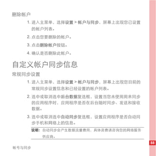 删除帐户
   1. 进入主菜单，选择设置 > 帐户与同步，屏幕上出现您已设置
        的帐户列表。
   2. 点击您要删除的帐户。
   3. 点击删除帐户按钮。
   4. 确认是否删除此帐户。

自定义帐户同步信息
常规同步设置
   1. 进入主菜单，选择设置 > 帐户与同步，屏幕上出现您目前的
        常规同步设置信息和已经设置的帐户列表。
   2. 选中或取消选中后台数据复选框，设置当您未使用用来同步
      的应用程序时，应用程序是否在后台随时同步、发送和接收
      数据。
   3. 选中或取消选中自动同步复选框，设置应用程序是否自动同
      步手机和网络上的信息。
        说明： 自动同步会产生数据流量费用，具体资费请咨询您的网络服务
           供应商。
                                          88
帐号与同步
 