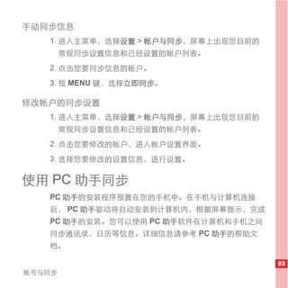 手动同步信息
   1. 进入主菜单，选择设置 > 帐户与同步，屏幕上出现您目前的
        常规同步设置信息和已经设置的帐户列表。
   2. 点击您要同步信息的帐户。
   3. 按 MENU 键，选择立即同步。

修改帐户的同步设置
   1. 进入主菜单，选择设置 > 帐户与同步，屏幕上出现您目前的
        常规同步设置信息和已经设置的帐户列表。
   2. 点击您要修改的帐户，进入帐户设置界面。
   3. 选择您要修改的设置信息，进行设置。

使用 PC 助手同步
   PC 助手的安装程序预置在您的手机中。在手机与计算机连接
   后， PC 助手驱动将自动安装到计算机内，根据屏幕提示，完成
   PC 助手的安装。您可以使用 PC 助手软件在计算机和手机之间
   同步通讯录、日历等信息。详细信息请参考 PC 助手的帮助文
   档。

                                     89
帐号与同步
 
