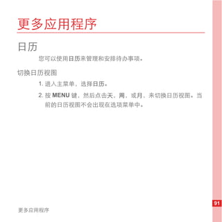 更多应用程序
日历
     您可以使用日历来管理和安排待办事项。

切换日历视图
     1. 进入主菜单，选择日历。
     2. 按 MENU 键，然后点击天，周，或月，来切换日历视图。当
      前的日历视图不会出现在选项菜单中。




                                        91
更多应用程序
 