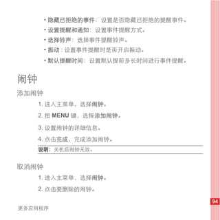 • 隐藏已拒绝的事件：设置是否隐藏已拒绝的提醒事件。
       • 设置提醒和通知：设置事件提醒方式。
       • 选择铃声：选择事件提醒铃声。
       • 振动 : 设置事件提醒时是否开启振动。
       • 默认提醒时间：设置默认提前多长时间进行事件提醒。


闹钟
添加闹钟
     1. 进入主菜单，选择闹钟。
     2. 按 MENU 键，选择添加闹钟。

     3. 设置闹钟的详细信息。
     4. 点击完成，完成添加闹钟。
     说明： 关机后闹钟无效。


取消闹钟
     1. 进入主菜单，选择闹钟。
     2. 点击要删除的闹钟。

                                    94
更多应用程序
 