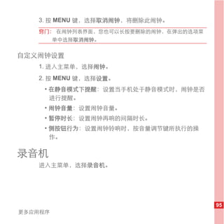 3. 按 MENU 键，选择取消闹钟，将删除此闹钟。
   窍门： 在闹钟列表界面，您也可以长按要删除的闹钟，在弹出的选项菜
         单中选择取消闹钟。


自定义闹钟设置
   1. 进入主菜单，选择闹钟。
   2. 按 MENU 键，选择设置。
     • 在静音模式下提醒：设置当手机处于静音模式时，闹钟是否
       进行提醒。
     • 闹钟音量：设置闹钟音量。
     • 暂停时长：设置闹钟再响的间隔时长。
     • 侧按钮行为：设置闹钟铃响时，按音量调节键所执行的操
       作。

录音机
   进入主菜单，选择录音机。




                                      95
更多应用程序
 
