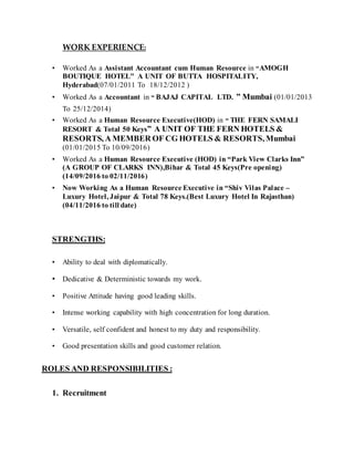 WORK EXPERIENCE:
• Worked As a Assistant Accountant cum Human Resource in “AMOGH
BOUTIQUE HOTEL" A UNIT OF BUTTA HOSPITALITY,
Hyderabad(07/01/2011 To 18/12/2012 )
• Worked As a Accountant in “ BAJAJ CAPITAL LTD. ” Mumbai (01/01/2013
To 25/12/2014)
• Worked As a Human Resource Executive(HOD) in “ THE FERN SAMALI
RESORT & Total 50 Keys” A UNIT OF THE FERN HOTELS &
RESORTS, A MEMBER OF CG HOTELS & RESORTS, Mumbai
(01/01/2015 To 10/09/2016)
• Worked As a Human Resource Executive (HOD) in “Park View Clarks Inn”
(A GROUP OF CLARKS INN),Bihar & Total 45 Keys(Pre opening)
(14/09/2016 to 02/11/2016)
• Now Working As a Human Resource Executive in “Shiv Vilas Palace –
Luxury Hotel, Jaipur & Total 78 Keys.(Best Luxury Hotel In Rajasthan)
(04/11/2016 to till date)
STRENGTHS:
• Ability to deal with diplomatically.
• Dedicative & Deterministic towards my work.
• Positive Attitude having good leading skills.
• Intense working capability with high concentration for long duration.
• Versatile, self confident and honest to my duty and responsibility.
• Good presentation skills and good customer relation.
ROLES AND RESPONSIBILITIES :
1. Recruitment
 
