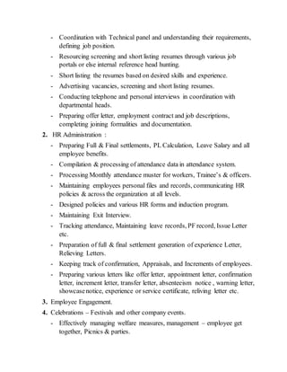 - Coordination with Technical panel and understanding their requirements,
defining job position.
- Resourcing screening and short listing resumes through various job
portals or else internal reference head hunting.
- Short listing the resumes based on desired skills and experience.
- Advertising vacancies, screening and short listing resumes.
- Conducting telephone and personal interviews in coordination with
departmental heads.
- Preparing offer letter, employment contract and job descriptions,
completing joining formalities and documentation.
2. HR Administration :
- Preparing Full & Final settlements, PL Calculation, Leave Salary and all
employee benefits.
- Compilation & processing of attendance data in attendance system.
- Processing Monthly attendance muster for workers, Trainee’s & officers.
- Maintaining employees personal files and records, communicating HR
policies & across the organization at all levels.
- Designed policies and various HR forms and induction program.
- Maintaining Exit Interview.
- Tracking attendance, Maintaining leave records, PF record, Issue Letter
etc.
- Preparation of full & final settlement generation of experience Letter,
Relieving Letters.
- Keeping track of confirmation, Appraisals, and Increments of employees.
- Preparing various letters like offer letter, appointment letter, confirmation
letter, increment letter, transfer letter, absenteeism notice , warning letter,
showcasenotice, experience or service certificate, reliving letter etc.
3. Employee Engagement.
4. Celebrations – Festivals and other company events.
- Effectively managing welfare measures, management – employee get
together, Picnics & parties.
 
