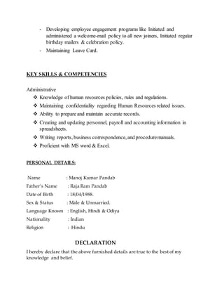 - Developing employee engagement programs like Initiated and
administered a welcome-mail policy to all new joiners, Initiated regular
birthday mailers & celebration policy.
- Maintaining Leave Card.
KEY SKILLS & COMPETENCIES
Administrative
 Knowledge of human resources policies, rules and regulations.
 Maintaining confidentiality regarding Human Resources related issues.
 Ability to prepare and maintain accurate records.
 Creating and updating personnel, payroll and accounting information in
spreadsheets.
 Writing reports, business correspondence, and proceduremanuals.
 Proficient with MS word & Excel.
PERSONAL DETAILS:
Name : Manoj Kumar Pandab
Father’s Name : Raja Ram Pandab
Date of Birth : 18/04/1988.
Sex & Status : Male & Unmarried.
Language Known : English, Hindi & Odiya
Nationality : Indian
Religion : Hindu
DECLARATION
I hereby declare that the above furnished details are true to the best of my
knowledge and belief.
 