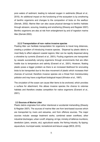 5
pore waters of sediment, leading to reduced oxygen in sediments (Mouat et al.,
2010). An additional impact on the functioning of the ecosystem is by smothering
of benthic organisms and changes to the composition of biota on the seaﬂoor
(Derraik, 2002). Marine litter can also cause physical damage to benthic habitats
through abrasion, scouring, breaking and smothering (Sheavly and Register 2007).
Benthic organisms are also at risk from entanglement by and of ingestion marine
litter (Derraik 2002).
2.2.3 Transportation of non- native invasive species
Floating litter can facilitate transportation for organisms to travel long distances,
creating a problem of introducing invasive species. Dispersal by plastic debris is
most likely to affect adjacent coastal regions; litter can be rapidly dispersed along
a shoreline by currents (Everard et al., 2001). Fouling organisms are transported
by vessels successfully carrying organisms through environments that are often
hostile due to temperature and salinity (Everard et al., 2001). However, floating
plastic poses a bigger problem as there is an increased likelihood for encrusting
biota to be transported due to the slow movement of plastic which increases their
chances of survival; therefore invasive species are a threat from transboundary
pollution and may have a significant biological impact (Winston et al., 1997).
The circulation of the ocean can cause litter items to be anchored, which provides
a surface for attachment; this allows invasive species the chance to colonise
habitats and therefore creates competition for native organisms (Everard et al.,
2001).
2.3 Sources of Marine Litter
Plastic debris originates from either intentional or accidental mishandling (Sheavly
& Register 2007). The sources of marine litter are from land-based sources which
are transported by rivers and estuaries, and from offshore sources. The major
sources include: sewage treatment works; combined sewer overflows; other
industrial discharges; urban runoff; shipping; oil rigs; ministry of defence munitions;
dereliction (piers, wrecks, etc); agricultural waste; the fishing industry; fly tipping;
aquaculture; municipal waste; recreational and leisure usage (MCS, 2010).
 