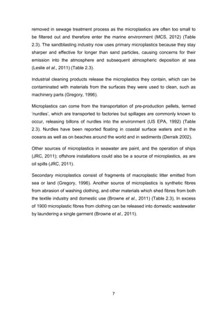 7
removed in sewage treatment process as the microplastics are often too small to
be filtered out and therefore enter the marine environment (MCS, 2012) (Table
2.3). The sandblasting industry now uses primary microplastics because they stay
sharper and effective for longer than sand particles, causing concerns for their
emission into the atmosphere and subsequent atmospheric deposition at sea
(Leslie et al., 2011) (Table 2.3).
Industrial cleaning products release the microplastics they contain, which can be
contaminated with materials from the surfaces they were used to clean, such as
machinery parts (Gregory, 1996).
Microplastics can come from the transportation of pre-production pellets, termed
‘nurdles’, which are transported to factories but spillages are commonly known to
occur, releasing billons of nurdles into the environment (US EPA, 1992) (Table
2.3). Nurdles have been reported floating in coastal surface waters and in the
oceans as well as on beaches around the world and in sediments (Derraik 2002).
Other sources of microplastics in seawater are paint, and the operation of ships
(JRC, 2011); offshore installations could also be a source of microplastics, as are
oil spills (JRC, 2011).
Secondary microplastics consist of fragments of macroplastic litter emitted from
sea or land (Gregory, 1996). Another source of microplastics is synthetic fibres
from abrasion of washing clothing, and other materials which shed fibres from both
the textile industry and domestic use (Browne et al., 2011) (Table 2.3). In excess
of 1900 microplastic fibres from clothing can be released into domestic wastewater
by laundering a single garment (Browne et al., 2011).
 