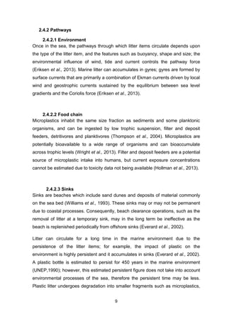 9
2.4.2 Pathways
2.4.2.1 Environment
Once in the sea, the pathways through which litter items circulate depends upon
the type of the litter item, and the features such as buoyancy, shape and size; the
environmental influence of wind, tide and current controls the pathway force
(Eriksen et al., 2013). Marine litter can accumulates in gyres; gyres are formed by
surface currents that are primarily a combination of Ekman currents driven by local
wind and geostrophic currents sustained by the equilibrium between sea level
gradients and the Coriolis force (Eriksen et al., 2013).
2.4.2.2 Food chain
Microplastics inhabit the same size fraction as sediments and some planktonic
organisms, and can be ingested by low trophic suspension, filter and deposit
feeders, detritivores and planktivores (Thompson et al., 2004). Microplastics are
potentially bioavailable to a wide range of organisms and can bioaccumulate
across trophic levels (Wright et al., 2013). Filter and deposit feeders are a potential
source of microplastic intake into humans, but current exposure concentrations
cannot be estimated due to toxicity data not being available (Hollman et al., 2013).
2.4.2.3 Sinks
Sinks are beaches which include sand dunes and deposits of material commonly
on the sea bed (Williams et al., 1993). These sinks may or may not be permanent
due to coastal processes. Consequently, beach clearance operations, such as the
removal of litter at a temporary sink, may in the long term be ineffective as the
beach is replenished periodically from offshore sinks (Everard et al., 2002).
Litter can circulate for a long time in the marine environment due to the
persistence of the litter items; for example, the impact of plastic on the
environment is highly persistent and it accumulates in sinks (Everard et al., 2002).
A plastic bottle is estimated to persist for 450 years in the marine environment
(UNEP,1990); however, this estimated persistent figure does not take into account
environmental processes of the sea, therefore the persistent time may be less.
Plastic litter undergoes degradation into smaller fragments such as microplastics,
 