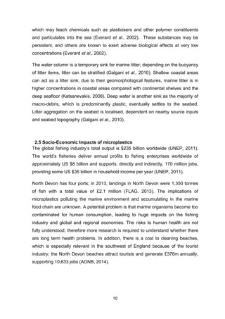 10
which may leach chemicals such as plasticisers and other polymer constituents
and particulates into the sea (Everard et al., 2002). These substances may be
persistent, and others are known to exert adverse biological effects at very low
concentrations (Everard et al., 2002).
The water column is a temporary sink for marine litter; depending on the buoyancy
of litter items, litter can be stratified (Galgani et al., 2010). Shallow coastal areas
can act as a litter sink; due to their geomorphological features, marine litter is in
higher concentrations in coastal areas compared with continental shelves and the
deep seafloor (Katsanevakis, 2008). Deep water is another sink as the majority of
macro-debris, which is predominantly plastic, eventually settles to the seabed.
Litter aggregation on the seabed is localised, dependent on nearby source inputs
and seabed topography (Galgani et al., 2010).
2.5 Socio-Economic Impacts of microplastics
The global fishing industry’s total output is $235 billion worldwide (UNEP, 2011).
The world’s fisheries deliver annual profits to fishing enterprises worldwide of
approximately US $8 billion and supports, directly and indirectly, 170 million jobs,
providing some US $35 billion in household income per year (UNEP, 2011).
North Devon has four ports; in 2013, landings in North Devon were 1,350 tonnes
of fish with a total value of £2.1 million (FLAG, 2013). The implications of
microplastics polluting the marine environment and accumulating in the marine
food chain are unknown. A potential problem is that marine organisms become too
contaminated for human consumption, leading to huge impacts on the fishing
industry and global and regional economies. The risks to human health are not
fully understood; therefore more research is required to understand whether there
are long term health problems. In addition, there is a cost to cleaning beaches,
which is especially relevant in the southwest of England because of the tourist
industry; the North Devon beaches attract tourists and generate £376m annually,
supporting 10,633 jobs (AONB, 2014).
 