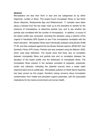 I
Abstract
Microplastics are less than 5mm in size and are categorised as by either
fragments, nurdles or fibres. This project found microplastic fibres on two North
Devon Beaches, Woolacombe Bay and Wildersmouth. 11 samples were taken
along a transect from the low water mark up to the strandline to identify for the
presence of microplastics, to determine particle size, and to see whether the
particle size correlated with the number of microplastics. In addition, a survey of
the beach profile was conducted, recording the elevation using a (Garmin eTrex
Legend H Handheld) GPS System to see if the microplastics correlated with the
beach elevation. Microplastic fibres were individually analysed using Bruker IFs66
FT-IR, and then analysed against the two Bruker libraries spectra, BPAD.SO1 and
Synthetic Fibres ATR Library. Particle size was analysed using the Malvern 2000,
which uses laser defraction. The results show that there was no correlation
between microplastic fibres and particle size and no correlation between the
elevation of the beach profile and the distribution of microplastic fibres. The
microplastic fibres present in the samples consisted of polyester, polyamide,
acrylic and cellulosic, indicating the potential sources were a waste water
treatment plant and an outfall pipe. Microplastic pollution on North Devon beaches
has been proven by this project, therefore raising concerns about microplastic
contamination from metals and persistent organic pesticides, with the associated
implications for the marine environment and human health.
 