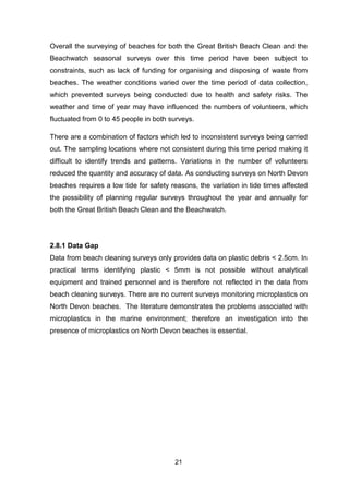 21
Overall the surveying of beaches for both the Great British Beach Clean and the
Beachwatch seasonal surveys over this time period have been subject to
constraints, such as lack of funding for organising and disposing of waste from
beaches. The weather conditions varied over the time period of data collection,
which prevented surveys being conducted due to health and safety risks. The
weather and time of year may have influenced the numbers of volunteers, which
fluctuated from 0 to 45 people in both surveys.
There are a combination of factors which led to inconsistent surveys being carried
out. The sampling locations where not consistent during this time period making it
difficult to identify trends and patterns. Variations in the number of volunteers
reduced the quantity and accuracy of data. As conducting surveys on North Devon
beaches requires a low tide for safety reasons, the variation in tide times affected
the possibility of planning regular surveys throughout the year and annually for
both the Great British Beach Clean and the Beachwatch.
2.8.1 Data Gap
Data from beach cleaning surveys only provides data on plastic debris < 2.5cm. In
practical terms identifying plastic < 5mm is not possible without analytical
equipment and trained personnel and is therefore not reflected in the data from
beach cleaning surveys. There are no current surveys monitoring microplastics on
North Devon beaches. The literature demonstrates the problems associated with
microplastics in the marine environment; therefore an investigation into the
presence of microplastics on North Devon beaches is essential.
 